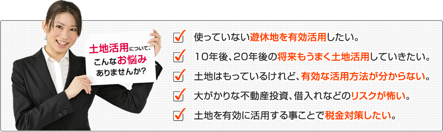 土地活用について、お悩みありませんか？使っていない遊休地を有効活用したい。１０年後、２０年後の将来もうまく土地活用していきたい。大がかりな不動産投資、借入れなどのリスクが怖い。土地を有効に活用する事ことで税金対策したい。