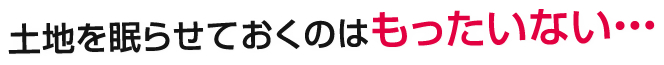 土地を眠らせておくのはもったいない・・・